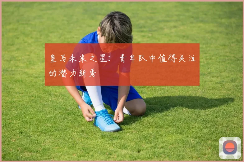 皇马未来之星：青年队中值得关注的潜力新秀