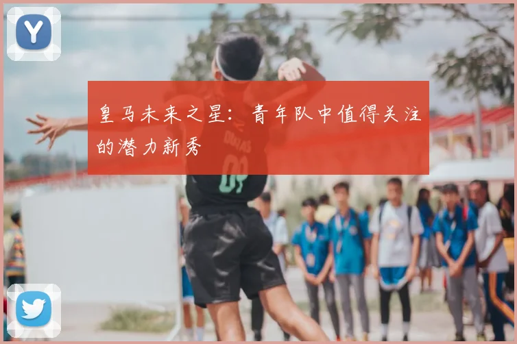 皇马未来之星：青年队中值得关注的潜力新秀
