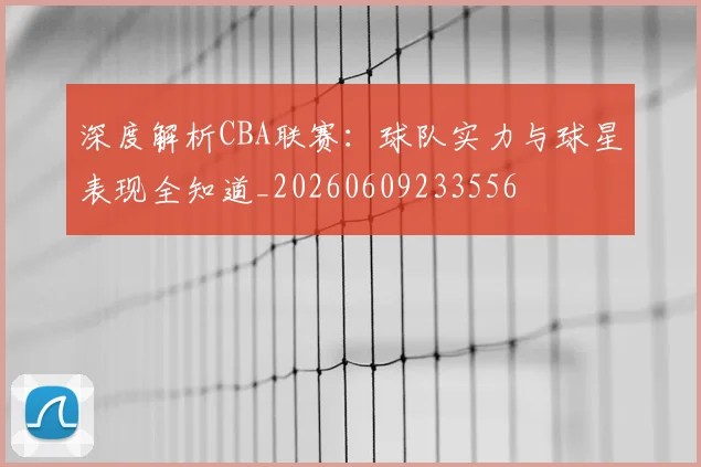 深度解析CBA联赛:球队实力与球星表现全知道_20260609233556