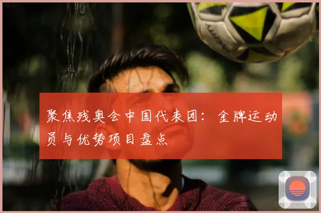 聚焦残奥会中国代表团:金牌运动员与优势项目盘点