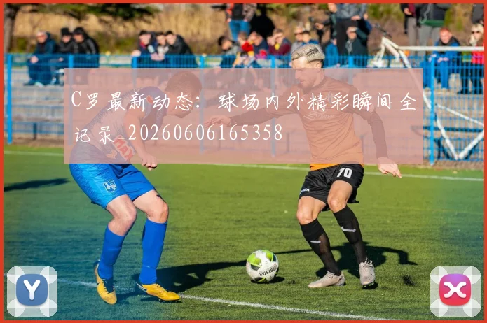 C罗最新动态:球场内外精彩瞬间全记录_20260606165358