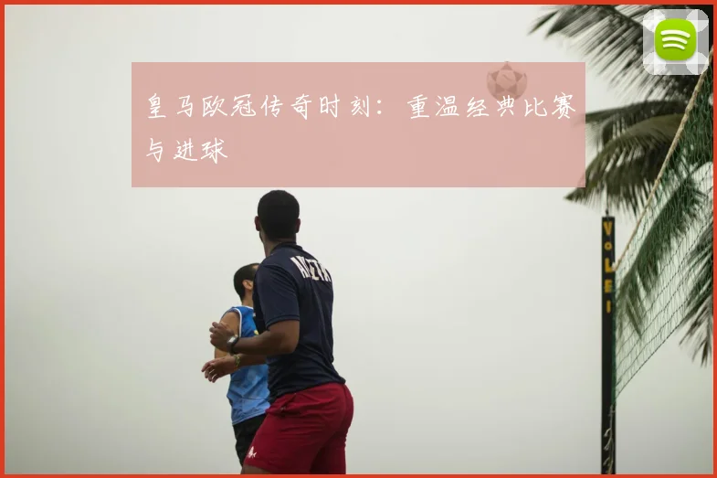 皇马欧冠传奇时刻:重温经典比赛与进球