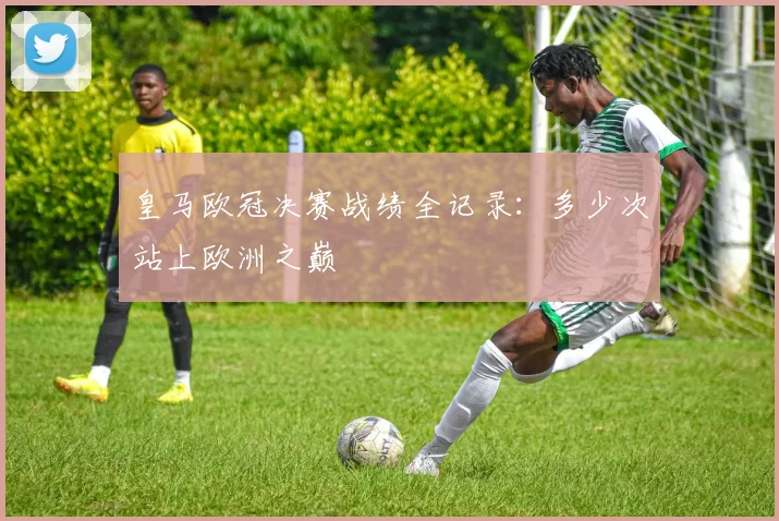 皇马欧冠决赛战绩全记录:多少次站上欧洲之巅