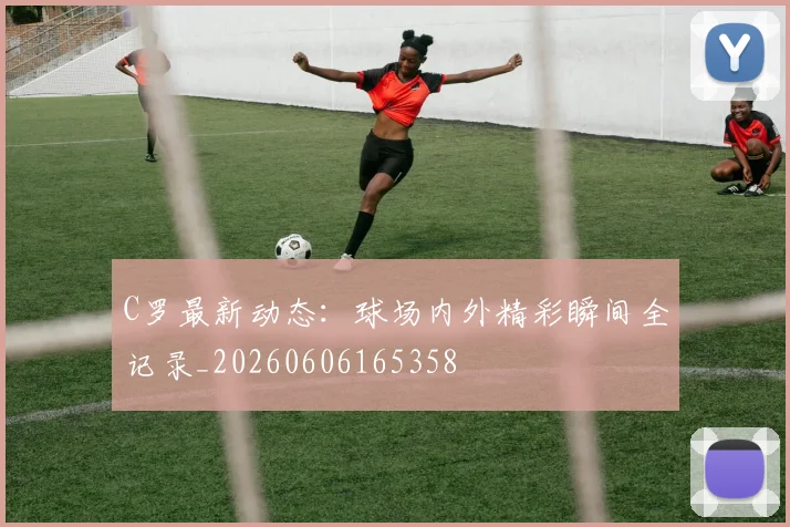 C罗最新动态:球场内外精彩瞬间全记录_20260606165358